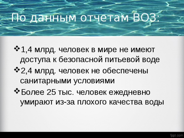 По данным отчетам ВОЗ:  1,4 млрд. человек в мире не имеют доступа к безопасной питьевой воде 2,4 млрд. человек не обеспечены санитарными условиями Более 25 тыс. человек ежедневно умирают из-за плохого качества воды  