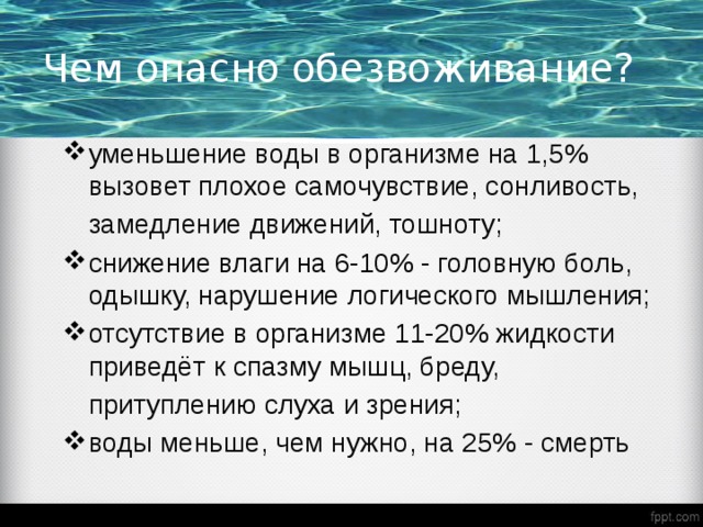 Чем опасно обезвоживание? уменьшение воды в организме на 1,5% вызовет плохое самочувствие, сонливость,  замедление движений, тошноту; снижение влаги на 6-10% - головную боль, одышку, нарушение логического мышления; отсутствие в организме 11-20% жидкости приведёт к спазму мышц, бреду,  притуплению слуха и зрения; воды меньше, чем нужно, на 25% - смерть 