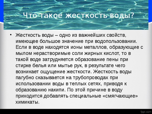 Что такое жесткость воды? Жесткость воды – одно из важнейших свойств, имеющее большое значение при водопользовании. Если в воде находятся ионы металлов, образующие с мылом нерастворимые соли жирных кислот, то в такой воде затрудняется образование пены при стирке белья или мытье рук, в результате чего возникает ощущение жесткости. Жесткость воды пагубно сказывается на трубопроводах при использовании воды в теплых сетях, приводя к образованию накипи. По этой причине в воду приходится добавлять специальные «смягчающие» химикаты. 
