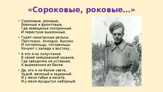«Сороковые, роковые…» Сороковые, роковые,  Военные и фронтовые,  Где извещенья похоронные  И перестуки эшелонные. Гудят накатанные рельсы.  Просторно. Холодно. Высоко.  И погорельцы, погорельцы  Кочуют с запада к востоку… А это я на полустанке  В своей замурзанной ушанке,  Где звездочка не уставная,  А вырезанная из банки. Да, это я на белом свете,  Худой, веселый и задорный.  И у меня табак в кисете,  И у меня мундштук наборный. 