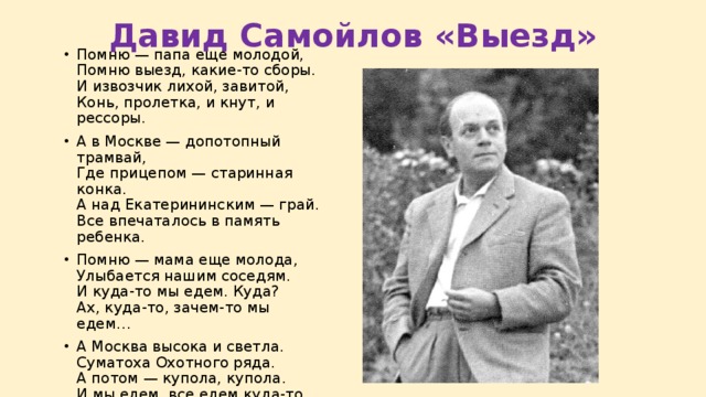 Давид Самойлов «Выезд» Помню — папа еще молодой,  Помню выезд, какие-то сборы.  И извозчик лихой, завитой,  Конь, пролетка, и кнут, и рессоры. А в Москве — допотопный трамвай,  Где прицепом — старинная конка.  А над Екатерининским — грай.  Все впечаталось в память ребенка. Помню — мама еще молода,  Улыбается нашим соседям.  И куда-то мы едем. Куда?  Ах, куда-то, зачем-то мы едем… А Москва высока и светла.  Суматоха Охотного ряда.  А потом — купола, купола.  И мы едем, все едем куда-то. 