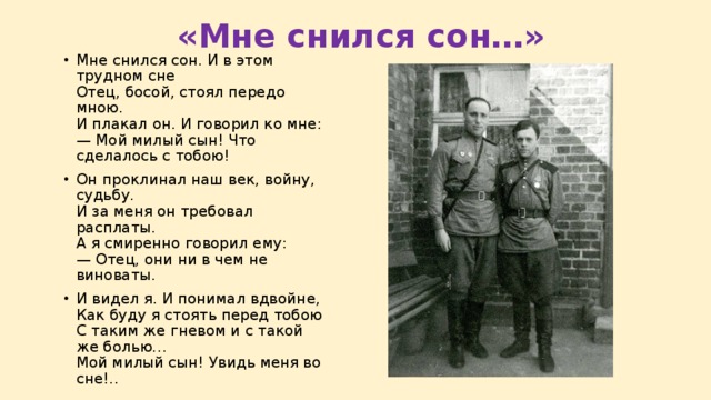  «Мне снился сон…» Мне снился сон. И в этом трудном сне  Отец, босой, стоял передо мною.  И плакал он. И говорил ко мне:  — Мой милый сын! Что сделалось с тобою! Он проклинал наш век, войну, судьбу.  И за меня он требовал расплаты.  А я смиренно говорил ему:  — Отец, они ни в чем не виноваты. И видел я. И понимал вдвойне,  Как буду я стоять перед тобою  С таким же гневом и с такой же болью…  Мой милый сын! Увидь меня во сне!.. 