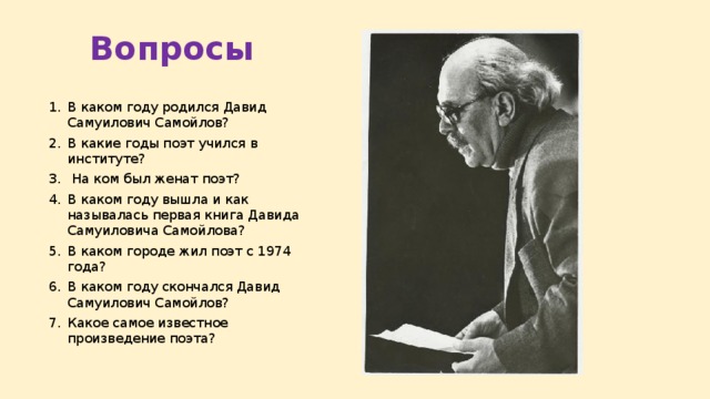 Вопросы В каком году родился Давид Самуилович Самойлов? В какие годы поэт учился в институте?  На ком был женат поэт? В каком году вышла и как называлась первая книга Давида Самуиловича Самойлова? В каком городе жил поэт с 1974 года? В каком году скончался Давид Самуилович Самойлов? Какое самое известное произведение поэта? 