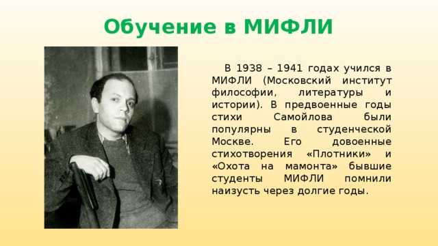 Обучение в МИФЛИ  В 1938 – 1941 годах учился в МИФЛИ (Московский институт философии, литературы и истории). В предвоенные годы стихи Самойлова были популярны в студенческой Москве. Его довоенные стихотворения «Плотники» и «Охота на мамонта» бывшие студенты МИФЛИ помнили наизусть через долгие годы. 