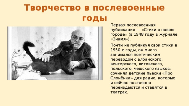 Творчество в послевоенные годы Первая послевоенная публикация — «Стихи о новом городе» (в 1948 году в журнале «Знамя»). Почти не публикуя свои стихи в 1950-е годы, он много занимался поэтическим переводом с албанского, венгерского, литовского, польского, чешского языков; сочинял детские пьески «Про Слонёнка» для радио, которые и сейчас постоянно переиздаются и ставятся в театрах. 