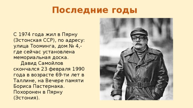 Последние годы C 1974 года жил в Пярну (Эстонская ССР), по адресу: улица Тооминга, дом № 4,- где сейчас установлена мемориальная доска.  Давид Самойлов скончался 23 февраля 1990 года в возрасте 69-ти лет в Таллине, на Вечере памяти Бориса Пастернака. Похоронен в Пярну (Эстония). 
