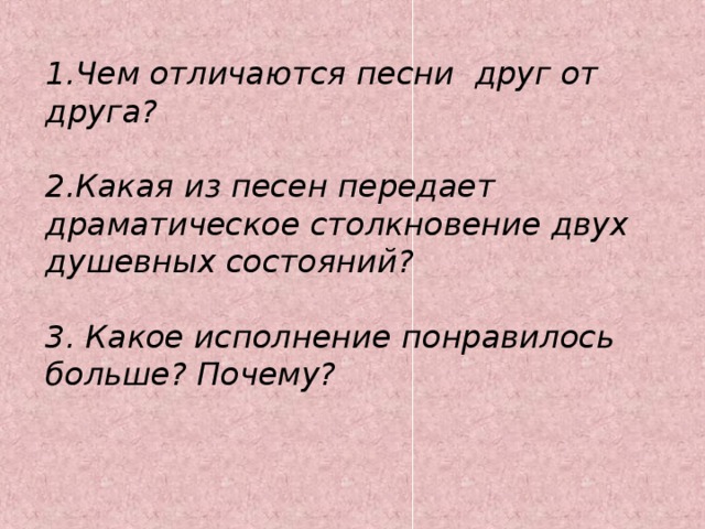 1.Чем отличаются  песни друг от друга?  2.Какая из песен передает драматическое столкновение двух душевных состояний?  3. Какое исполнение понравилось больше? Почему?   