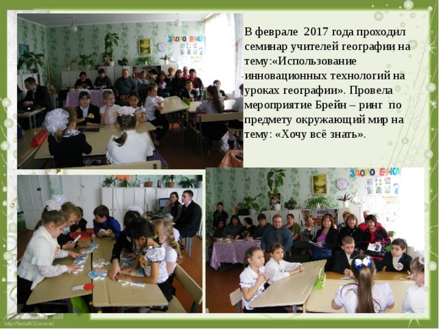 В феврале 2017 года проходил семинар учителей географии на тему:«Использование инновационных технологий на уроках географии». Провела мероприятие Брейн – ринг по предмету окружающий мир на тему: «Хочу всё знать». 