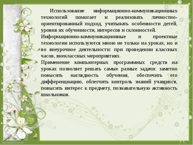  Использование информационно-коммуникационных технологий помогает и реализовать личностно-ориентированный подход, учитывать особенности детей, уровня их обученности, интересов и склонностей. Информационно-коммуникационные и проектные технологии используются мною не только на уроках, но и во внеурочное деятельности: при проведении классных часов, внеклассных мероприятиях. Применение компьютерных программных средств на уроках позволяет решать самые разные задачи: заметно повысить наглядность обучения, обеспечить его дифференциацию, облегчить контроль знаний учащихся, повысить интерес к предмету, познавательную активность школьников. 