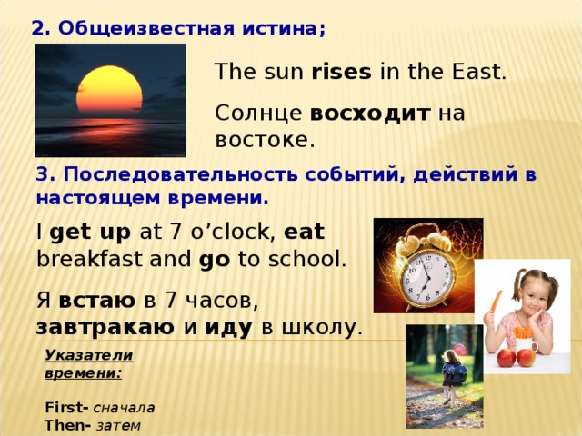 2. Общеизвестная истина; The sun rises in the East. Солнце восходит на востоке. 3. Последовательность событий, действий в настоящем времени. I get up at 7 o’clock, eat breakfast and go to school. Я встаю в 7 часов, завтракаю и иду в школу. Указатели времени:  First-  сначала Then-  затем After - потом 