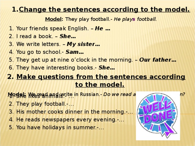 Change the sentences according to the model. Model : They play football.- He play s football. Your friends speak English. – He … I read a book. – She… We write letters. – My sister… You go to school.- Sam… They get up at nine o’clock in the morning. – Our father… They have interesting books.- She… 2. Make questions from the sentences according to the model. Model : We read and write in Russian.- Do we read and write in Russian? She likes animals.- … They play football.-… His mother cooks dinner in the morning.-… He reads newspapers every evening.-… You have holidays in summer.-… 