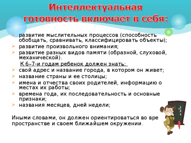   развитие мыслительных процессов (способность обобщать, сравнивать, классифицировать объекты); развитие произвольного внимания; развитие разных видов памяти (образной, слуховой, механической).  К 6–7-и годам ребенок должен знать: свой адрес и название города, в котором он живет; название страны и ее столицы; имена и отчества своих родителей, информацию о местах их работы; времена года, их последовательность и основные признаки; названия месяцев, дней недели; Иными словами, он должен ориентироваться во времени, пространстве и своем ближайшем окружении . 