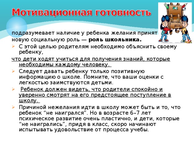 подразумевает наличие у ребенка желания принять новую социальную роль — роль школьника.  С этой целью родителям необходимо объяснить своему ребенку, что дети ходят учиться для получения знаний, которые необходимы каждому человеку. Следует давать ребенку только позитивную информацию о школе. Помните, что ваши оценки с легкостью заимствуются детьми.  Ребенок должен видеть, что родители спокойно и уверенно смотрят на его предстоящее поступление в школу. Причиной нежелания идти в школу может быть и то, что ребенок “не наигрался”. Но в возрасте 6–7 лет психическое развитие очень пластично, и дети, которые “не наигрались”, придя в класс, скоро начинают испытывать удовольствие от процесса учебы.  