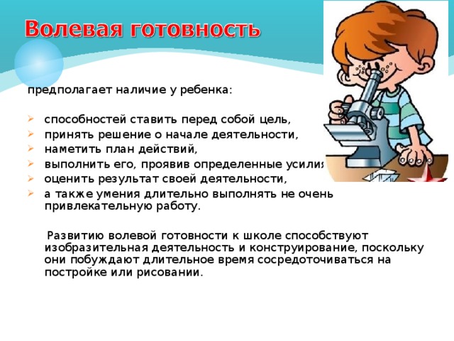 предполагает наличие у ребенка: способностей ставить перед собой цель, принять решение о начале деятельности, наметить план действий, выполнить его, проявив определенные усилия, оценить результат своей деятельности, а также умения длительно выполнять не очень привлекательную работу.  Развитию волевой готовности к школе способствуют изобразительная деятельность и конструирование, поскольку они побуждают длительное время сосредоточиваться на постройке или рисовании. 