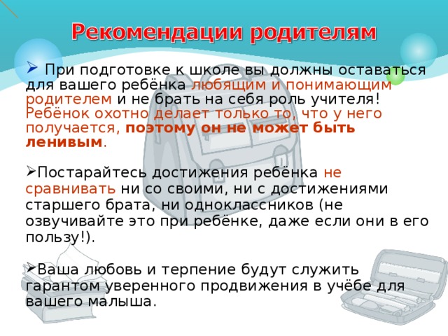  При подготовке к школе вы должны оставаться для вашего ребёнка любящим и понимающим родителем и не брать на себя роль учителя! Ребёнок охотно делает только то, что у него получается, поэтому он не может быть ленивым . Постарайтесь достижения ребёнка не сравнивать ни со своими, ни с достижениями старшего брата, ни одноклассников (не озвучивайте это при ребёнке, даже если они в его пользу!). Ваша любовь и терпение будут служить гарантом уверенного продвижения в учёбе для вашего малыша. 