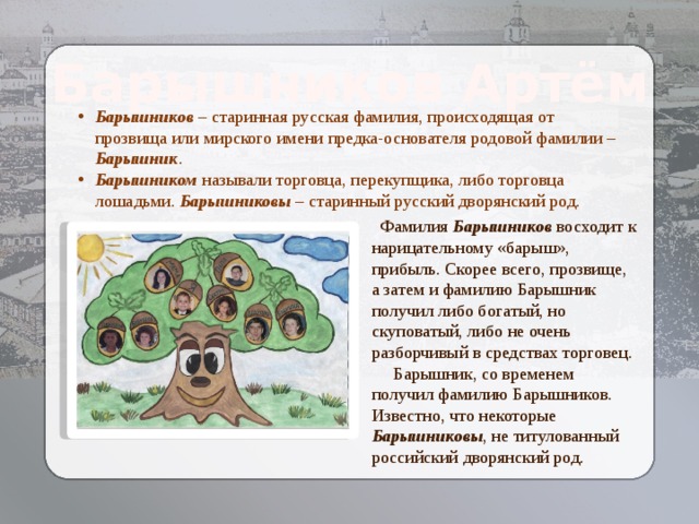 Барышников Артём Барышников – старинная русская фамилия, происходящая от прозвища или мирского имени предка-основателя родовой фамилии – Барышник . Барышником называли торговца, перекупщика, либо торговца лошадьми. Барышниковы – старинный русский дворянский род.  Фамилия Барышников восходит к нарицательному «барыш», прибыль. Скорее всего, прозвище, а затем и фамилию Барышник получил либо богатый, но скуповатый, либо не очень разборчивый в средствах торговец.  Барышник, со временем получил фамилию Барышников. Известно, что некоторые Барышниковы , не титулованный российский дворянский род. 