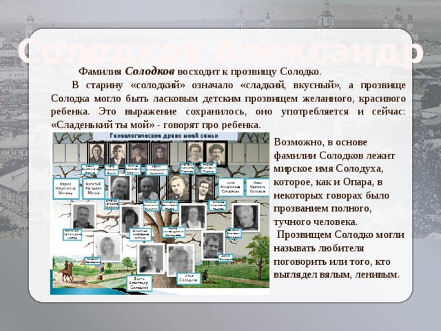 Солодков Александр  Фамилия  Солодков восходит к прозвищу Солодко.  В старину «солодкий» означало «сладкий, вкусный», а прозвище Солодка могло быть ласковым детским прозвищем желанного, красивого ребенка. Это выражение сохранилось, оно употребляется и сейчас: «Сладенький ты мой» - говорят про ребенка. Возможно, в основе фамилии Солодков лежит мирское имя Солодуха, которое, как и Опара, в некоторых говорах было прозванием полного, тучного человека.  Прозвищем Солодко могли называть любителя поговорить или того, кто выглядел вялым, ленивым. Козлова Елизавета  Алексеевна 