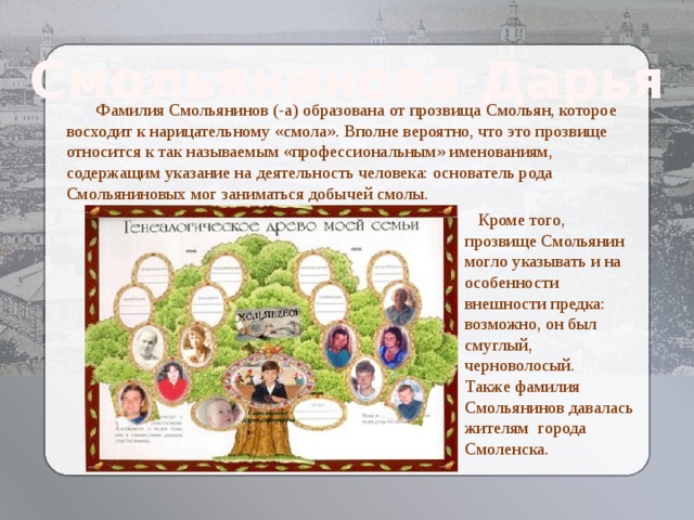 Смольянинова Дарья  Фамилия Смольянинов (-а) образована от прозвища Смольян, которое восходит к нарицательному «смола». Вполне вероятно, что это прозвище относится к так называемым «профессиональным» именованиям, содержащим указание на деятельность человека: основатель рода Смольяниновых мог заниматься добычей смолы.      Кроме того, прозвище Смольянин могло указывать и на особенности внешности предка: возможно, он был смуглый, черноволосый. Также фамилия Смольянинов давалась жителям города Смоленска. Козлова Елизавета  Алексеевна 