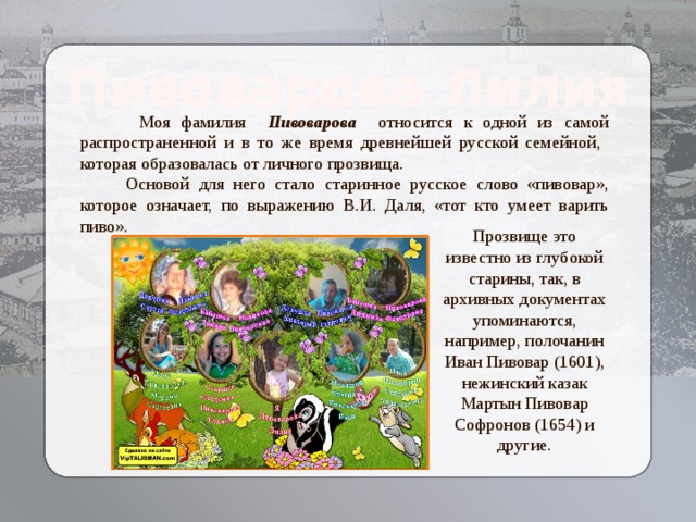 Пивоварова Лилия  Моя фамилия Пивоварова относится к одной из самой распространенной и в то же время древнейшей русской семейной, которая образовалась от личного прозвища.  Основой для него стало старинное русское слово «пивовар», которое означает, по выражению В.И. Даля, «тот кто умеет варить пиво». Прозвище это известно из глубокой старины, так, в архивных документах упоминаются, например, полочанин Иван Пивовар (1601), нежинский казак Мартын Пивовар Софронов (1654) и другие. Козлова Елизавета  Алексеевна 