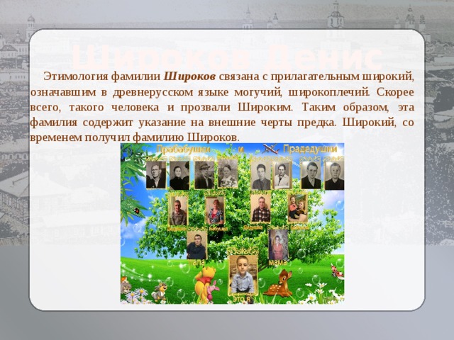 Широков Денис  Этимология фамилии Широков связана с прилагательным широкий, означавшим в древнерусском языке могучий, широкоплечий. Скорее всего, такого человека и прозвали Широким. Таким образом, эта фамилия содержит указание на внешние черты предка. Широкий, со временем получил фамилию Широков. Козлова Елизавета  Алексеевна 