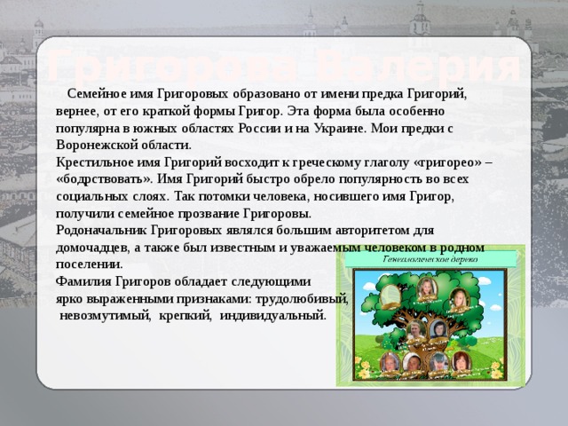 Григорова Валерия  Семейное имя Григоровых образовано от имени предка Григорий, вернее, от его краткой формы Григор. Эта форма была особенно популярна в южных областях России и на Украине. Мои предки с Воронежской области. Крестильное имя Григорий восходит к греческому глаголу «григорео» – «бодрствовать». Имя Григорий быстро обрело популярность во всех социальных слоях. Так потомки человека, носившего имя Григор, получили семейное прозвание Григоровы. Родоначальник Григоровых являлся большим авторитетом для домочадцев, а также был известным и уважаемым человеком в родном поселении. Фамилия Григоров обладает следующими ярко выраженными признаками: трудолюбивый,  невозмутимый, крепкий, индивидуальный. 