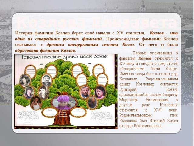 Козлова Елизавета История фамилии Козлов берет своё начало с XV столетия. Козлов - это одна из старейших русских фамилий . Происхождение фамилии Козлов связывают с древним внецерковным именем Козел . От него и была образована фамилия Козлов .  Первые упоминания о фамилия Козлов относятся к XV веку и говорят о том, что её обладателями были бояре. Именно тогда был основан род Козловых. Родоначальником одних Козловых считается Григорий Козел, приходившийся сыном боярину Морозову. Упоминания о другом роде Козловых относятся к XVI веку. Родоначальником этих Козловых был Игнатий Козел из рода Беклемишевых. 