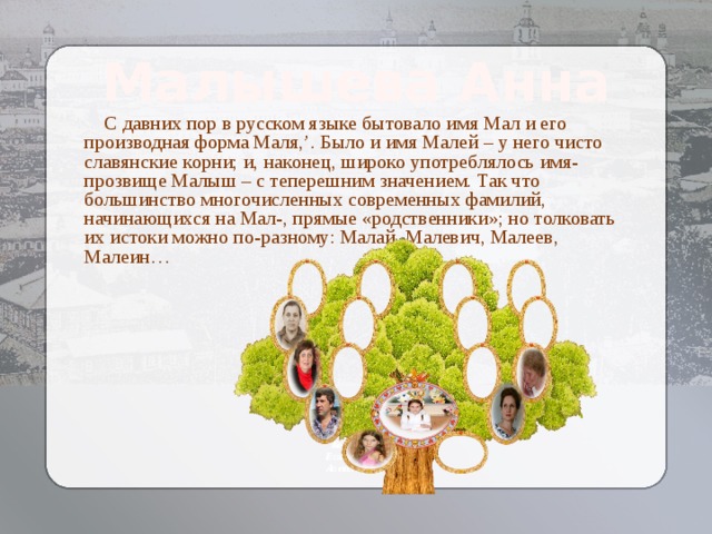 Малышева Анна  С давних пор в русском языке бытовало имя Мал и его производная форма Маля,’. Было и имя Малей – у него чисто славянские корни; и, наконец, широко употреблялось имя-прозвище Малыш – с теперешним значением. Так что большинство многочисленных современных фамилий, начинающихся на Мал-, прямые «родственники»; но толковать их истоки можно по-разному: Малай, Малевич, Малеев, Малеин… Козлова Елизавета  Алексеевна 