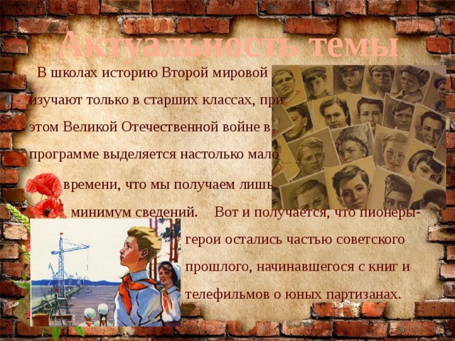 Актуальность темы  В школах историю Второй мировой изучают только в старших классах, при этом Великой Отечественной войне в программе выделяется настолько мало  времени, что мы получаем лишь  минимум сведений.  Вот и получается, что пионеры-герои остались частью советского прошлого, начинавшегося с книг и телефильмов о юных партизанах. 