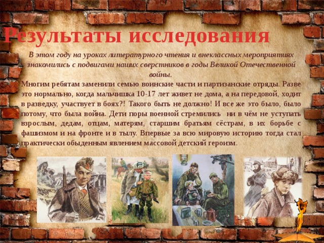 Результаты исследования В этом году на уроках литературного чтения и внеклассных мероприятиях знакомились с подвигами наших сверстников в годы Великой Отечественной войны. Многим ребятам заменили семью воинские части и партизанские отряды. Разве это нормально, когда мальчишка 10-17 лет живет не дома, а на передовой, ходит в разведку, участвует в боях?! Такого быть не должно! И все же это было, было потому, что была война. Дети поры военной стремились ни в чём не уступать взрослым, дедам, отцам, матерям, старшим братьям сёстрам, в их борьбе с фашизмом и на фронте и в тылу. Впервые за всю мировую историю тогда стал практически обыденным явлением массовой детский героизм. 