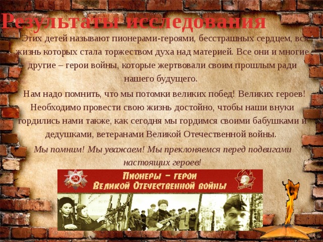 Результаты исследования  Этих детей называют пионерами-героями, бесстрашных сердцем, вся жизнь которых стала торжеством духа над материей. Все они и многие другие – герои войны, которые жертвовали своим прошлым ради нашего будущего.  Нам надо помнить, что мы потомки великих побед! Великих героев! Необходимо провести свою жизнь достойно, чтобы наши внуки гордились нами также, как сегодня мы гордимся своими бабушками и дедушками, ветеранами Великой Отечественной войны. Мы помним! Мы уважаем! Мы преклоняемся перед подвигами настоящих героев!  