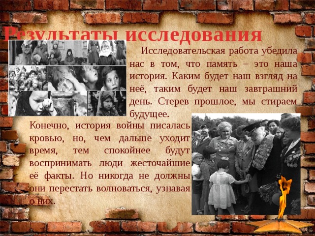 Результаты исследования  Исследовательская работа убедила нас в том, что память – это наша история. Каким будет наш взгляд на неё, таким будет наш завтрашний день. Стерев прошлое, мы стираем будущее. Конечно, история войны писалась кровью, но, чем дальше уходит время, тем спокойнее будут воспринимать люди жесточайшие её факты. Но никогда не должны они перестать волноваться, узнавая о них. 