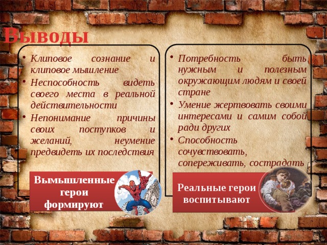 Выводы Потребность быть нужным и полезным окружающим людям и своей стране Умение жертвовать своими интересами и самим собой ради других Способность сочувствовать, сопереживать, сострадать Потребность быть нужным и полезным окружающим людям и своей стране Умение жертвовать своими интересами и самим собой ради других Способность сочувствовать, сопереживать, сострадать   Клиповое сознание и клиповое мышление Неспособность видеть своего места в реальной действительности Непонимание причины своих поступков и желаний, неумение предвидеть их последствия Клиповое сознание и клиповое мышление Неспособность видеть своего места в реальной действительности Непонимание причины своих поступков и желаний, неумение предвидеть их последствия  Вымышленные герои формируют Реальные герои воспитывают 