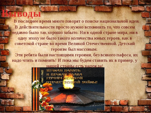 Выводы  В последнее время много говорят о поиске национальной идеи. В действительности просто нужно вспомнить то, что совсем недавно было так хорошо забыто. Ни в одной стране мира, ни в одну эпоху не было такого количества юных героев, как в советской стране во время Великой Отечественной. Детский героизм был массовым.  Эти ребята были настоящими героями, без всякого пафоса, их надо чтить и помнить! И пока мы будем ставить их в пример, у нашей страны есть надежда! 