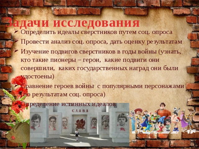 Задачи исследования Определить идеалы сверстников путем соц. опроса Провести анализ соц. опроса, дать оценку результатам Изучение подвигов сверстников в годы войны (узнать, кто такие пионеры – герои, какие подвиги они совершили, каких государственных наград они были удостоены) Сравнение героев войны с популярными персонажами (по результатам соц. опроса) Определение истинных идеалов  