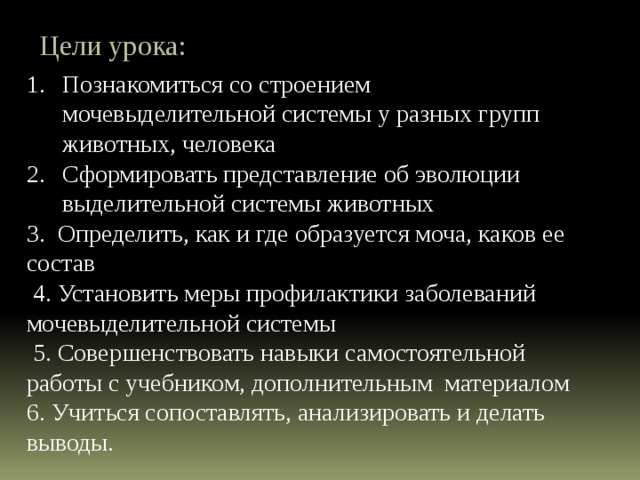 Цели урока: Познакомиться со строением мочевыделительной системы у разных групп животных, человека Сформировать представление об эволюции выделительной системы животных 3. Определить, как и где образуется моча, каков ее состав  4. Установить меры профилактики заболеваний мочевыделительной системы  5. Совершенствовать навыки самостоятельной работы с учебником, дополнительным материалом 6. Учиться сопоставлять, анализировать и делать выводы. 