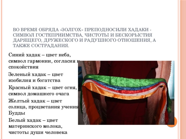 Во время обряда «Золгох» преподносили хадаки - символ гостеприимства, чистоты и бескорыстия дарящего, дружеского и радушного отношения, а также сострадания. Синий хадак – цвет неба, символ гармонии, согласия и спокойствия Зеленый хадак – цвет изобилия и богатства Красный хадак – цвет огня, символ домашнего очага Желтый хадак – цвет солнца, процветания учения Будды Белый хадак – цвет материнского молока, чистоты души человека 