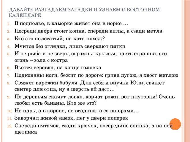 Давайте разгадаем загадки и узнаем о восточном календаре В подполье, в каморке живет она в норке … Посреди двора стоит копна, спереди вилы, а сзади метла Кто это полосатый, на кота похож? Мчится без оглядки, лишь сверкают пятки И не рыба и не зверь, огромны крылья, пасть страшна, его огонь – зола с костра Вьется веревка, на конце головка Подкованы ноги, бежит по дороге: грива дугою, а хвост метлою Свяжет варежки бабуля. Для себя и внучки Юли, свяжет свитер для отца, ну а шерсть ей даст… По деревьям скачут ловко, корчат рожи, вот плутовки! Очень любят есть бананы. Кто же это? Не царь, а в короне, не всадник, а со шпорами… Заворчал живой замок, лег у двери поперек Спереди пятачок, сзади крючок, посередине спинка, а на ней щетинка 