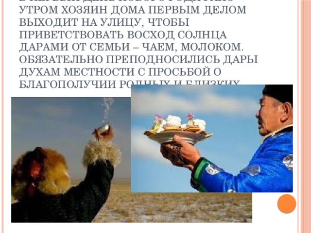В первый день нового года рано утром хозяин дома первым делом выходит на улицу, чтобы приветствовать восход солнца дарами от семьи – чаем, молоком. Обязательно преподносились дары духам местности с просьбой о благополучии родных и близких 