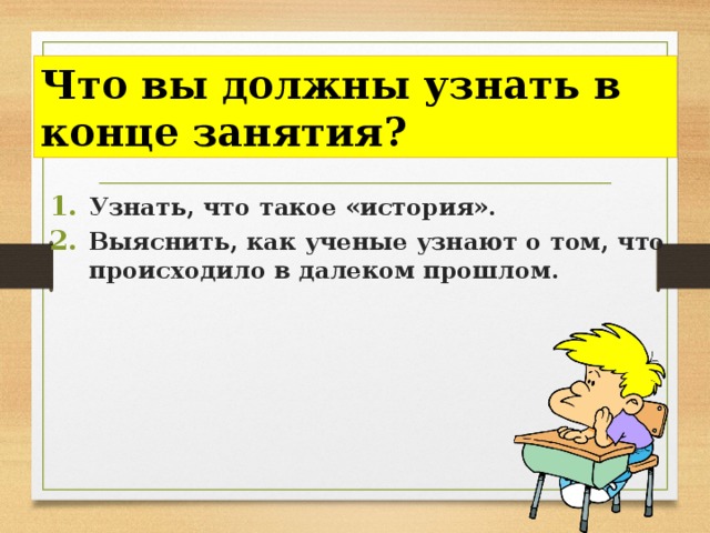 Что вы должны узнать в конце занятия? Узнать, что такое «история». Выяснить, как ученые узнают о том, что происходило в далеком прошлом. 