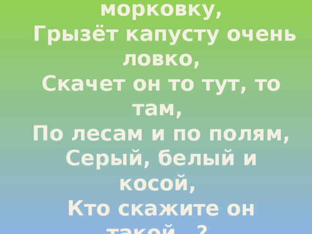 Любит красную морковку,  Грызёт капусту очень ловко,  Скачет он то тут, то там,  По лесам и по полям,  Серый, белый и косой,  Кто скажите он такой…? 