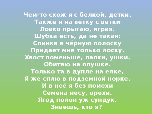  Чем-то схож я с белкой, детки.  Также я на ветку с ветки  Ловко прыгаю, играя.  Шубка есть, да не такая:  Спинка в чёрную полоску  Придаёт мне только лоску.  Хвост поменьше, лапки, ушки.  Обитаю на опушке.  Только та в дупле на ёлке,  Я же сплю в подземной норке.  И в неё я без помехи  Семена несу, орехи.  Ягод полон уж сундук.  Знаешь, кто я? 