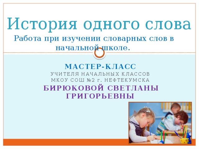 История одного слова   Работа при изучении словарных слов в начальной школе. МАСТЕР-КЛАСС УЧИТЕЛЯ начальных классов МкОУ СОШ №2 г . Нефтекумска  Бирюковой Светланы Григорьевны     