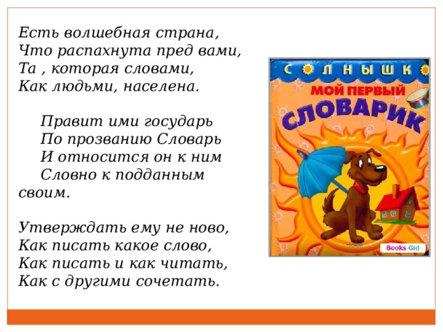 Есть волшебная страна, Что распахнута пред вами, Та , которая словами, Как людьми, населена.   Правит ими государь  По прозванию Словарь  И относится он к ним  Словно к подданным своим.  Утверждать ему не ново, Как писать какое слово, Как писать и как читать, Как с другими сочетать.  