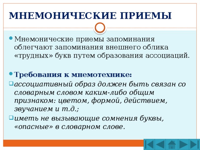 МНЕМОНИЧЕСКИЕ ПРИЕМЫ Мнемонические приемы запоминания облегчают запоминания внешнего облика «трудных» букв путем образования ассоциаций. Требования к мнемотехнике: ассоциативный образ должен быть связан со словарным словом каким-либо общим признаком: цветом, формой, действием, звучанием и т.д.; иметь не вызывающие сомнения буквы, «опасные» в словарном слове. 