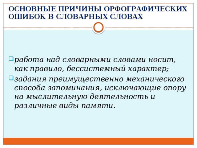 ОСНОВНЫЕ ПРИЧИНЫ ОРФОГРАФИЧЕСКИХ ОШИБОК В СЛОВАРНЫХ СЛОВАХ   работа над словарными словами носит, как правило, бессистемный характер; задания преимущественно механического способа запоминания, исключающие опору на мыслительную деятельность и различные виды памяти. 