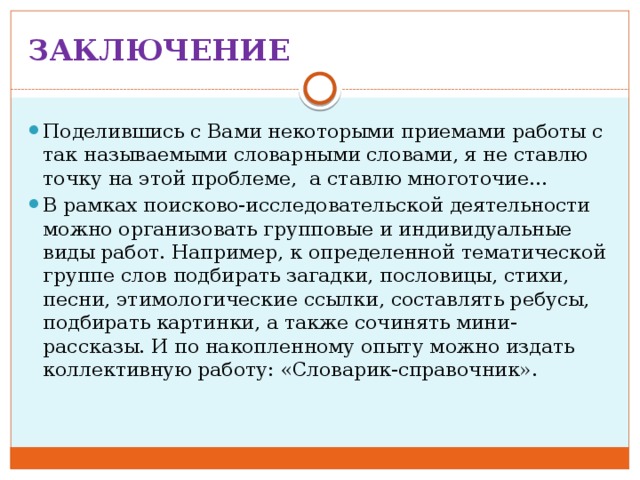 ЗАКЛЮЧЕНИЕ Поделившись с Вами некоторыми приемами работы с так называемыми словарными словами, я не ставлю точку на этой проблеме, а ставлю многоточие… В рамках поисково-исследовательской деятельности можно организовать групповые и индивидуальные виды работ. Например, к определенной тематической группе слов подбирать загадки, пословицы, стихи, песни, этимологические ссылки, составлять ребусы, подбирать картинки, а также сочинять мини-рассказы. И по накопленному опыту можно издать коллективную работу: «Словарик-справочник». 