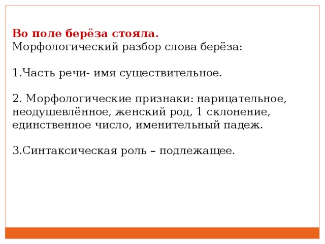 Во поле берёза стояла. Морфологический разбор слова берёза: 1.Часть речи- имя существительное.   2. Морфологические признаки: нарицательное, неодушевлённое, женский род, 1 склонение, единственное число, именительный падеж.   3.Синтаксическая роль – подлежащее.  