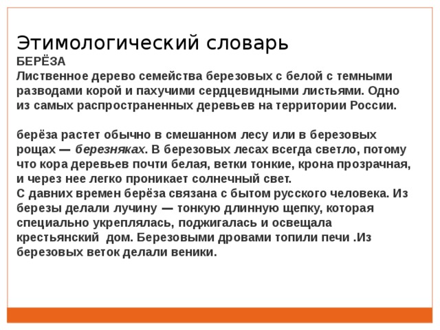 Этимологический словарь БЕРЁЗА Лиственное дерево семейства березовых с белой с темными разводами корой и пахучими сердцевидными листьями. Одно из самых распространенных деревьев на территории России.  берёза растет обычно в смешанном   лесу   или в березовых рощах —  березняках . В березовых лесах всегда светло, потому что кора деревьев почти белая, ветки тонкие, крона прозрачная, и через нее легко проникает солнечный свет.    С давних времен берёза связана с бытом русского человека. Из березы делали   лучину  — тонкую длинную щепку, которая специально укреплялась, поджигалась и освещала крестьянский дом. Березовыми дровами топили печи .Из березовых веток делали веники. 