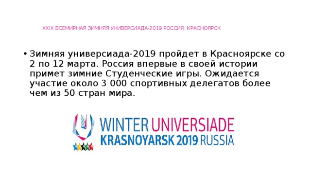   XXIX ВСЕМИРНАЯ ЗИМНЯЯ УНИВЕРСИАДА-2019 РОССИЯ. КРАСНОЯРСК   Зимняя универсиада-2019 пройдет в Красноярске со 2 по 12 марта. Россия впервые в своей истории примет зимние Студенческие игры. Ожидается участие около 3 000 спортивных делегатов более чем из 50 стран мира. 