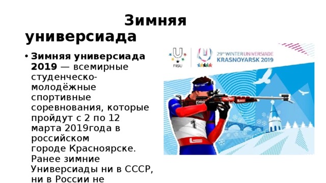  Зимняя универсиада Зимняя универсиада 2019  — всемирные студенческо-молодёжные спортивные соревнования, которые пройдут с 2 по 12 марта 2019года в российском городе Красноярске. Ранее зимние Универсиады ни в СССР, ни в России не проводились 